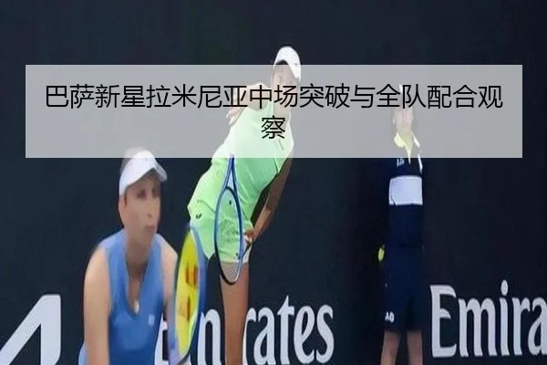 巴萨新星拉米尼亚中场突破与全队配合观察